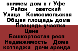 снимем дом в г.Уфе › Район ­ Cоветский › Улица ­ Комсомольская › Общая площадь дома ­ 40 › Площадь участка ­ 100 › Цена ­ 10 000 - Башкортостан респ. Недвижимость » Дома, коттеджи, дачи аренда   . Башкортостан респ.